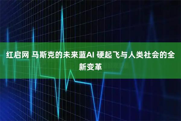 红启网 马斯克的未来蓝AI 硬起飞与人类社会的全新变革