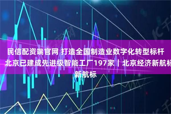 民信配资端官网 打造全国制造业数字化转型标杆，北京已建成先进级智能工厂197家｜北京经济新航标