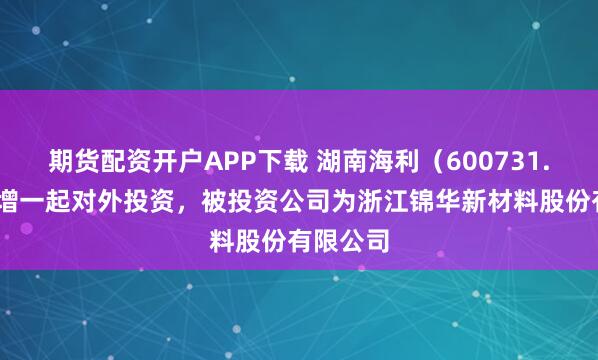期货配资开户APP下载 湖南海利（600731.SH）新增一起对外投资，被投资公司为浙江锦华新材料股份有限公司