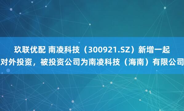 玖联优配 南凌科技（300921.SZ）新增一起对外投资，被投资公司为南凌科技（海南）有限公司