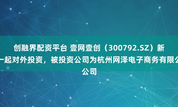 创融界配资平台 壹网壹创（300792.SZ）新增一起对外投资，被投资公司为杭州网泽电子商务有限公司