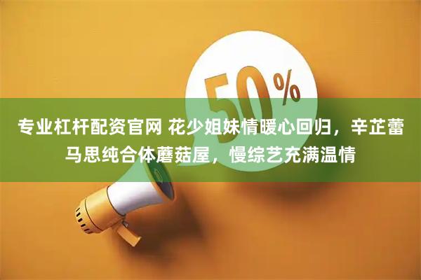 专业杠杆配资官网 花少姐妹情暖心回归，辛芷蕾马思纯合体蘑菇屋，慢综艺充满温情