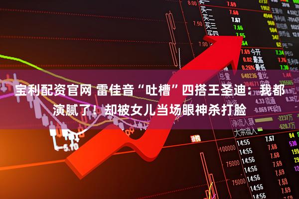 宝利配资官网 雷佳音“吐槽”四搭王圣迪：我都演腻了！却被女儿当场眼神杀打脸