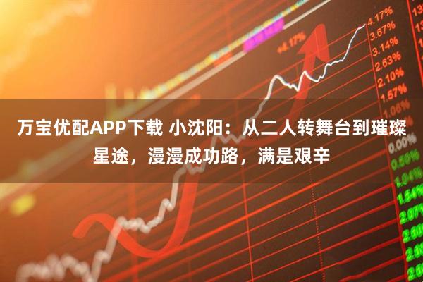 万宝优配APP下载 小沈阳：从二人转舞台到璀璨星途，漫漫成功路，满是艰辛