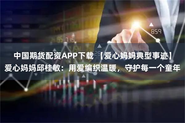 中国期货配资APP下载 【爱心妈妈典型事迹】爱心妈妈邱桂敏：用爱编织温暖，守护每一个童年