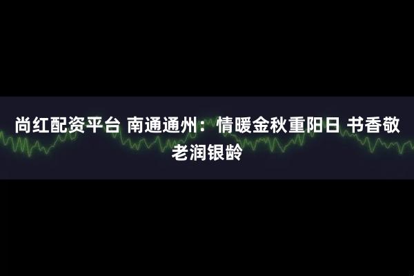 尚红配资平台 南通通州：情暖金秋重阳日 书香敬老润银龄