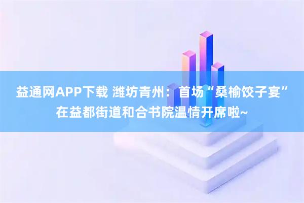 益通网APP下载 潍坊青州：首场“桑榆饺子宴”在益都街道和合书院温情开席啦~