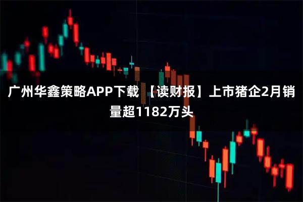 广州华鑫策略APP下载 【读财报】上市猪企2月销量超1182万头