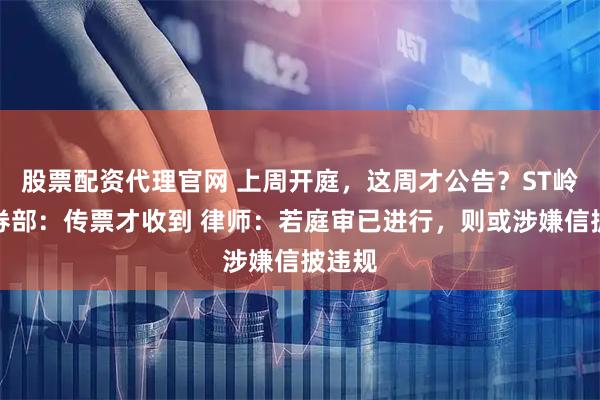 股票配资代理官网 上周开庭，这周才公告？ST岭南证券部：传票才收到 律师：若庭审已进行，则或涉嫌信披违规
