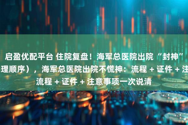 启盈优配平台 住院复盘！海军总医院出院 “封神” 指南（含证件办理顺序），海军总医院出院不慌神：流程 + 证件 + 注意事项一次说清