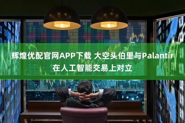 辉煌优配官网APP下载 大空头伯里与Palantir在人工智能交易上对立
