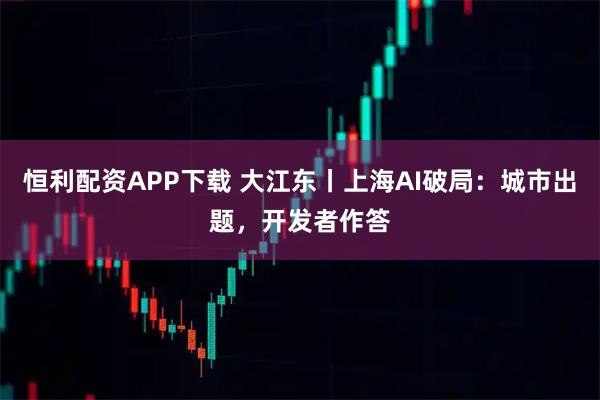 恒利配资APP下载 大江东丨上海AI破局：城市出题，开发者作答