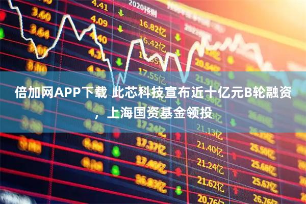 倍加网APP下载 此芯科技宣布近十亿元B轮融资，上海国资基金领投