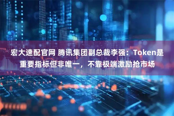 宏大速配官网 腾讯集团副总裁李强：Token是重要指标但非唯一，不靠极端激励抢市场