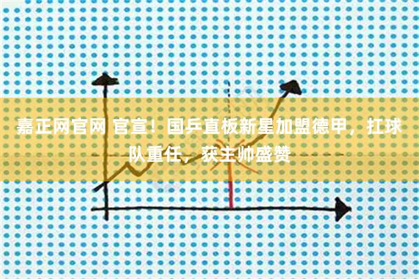 嘉正网官网 官宣！国乒直板新星加盟德甲，扛球队重任，获主帅盛赞