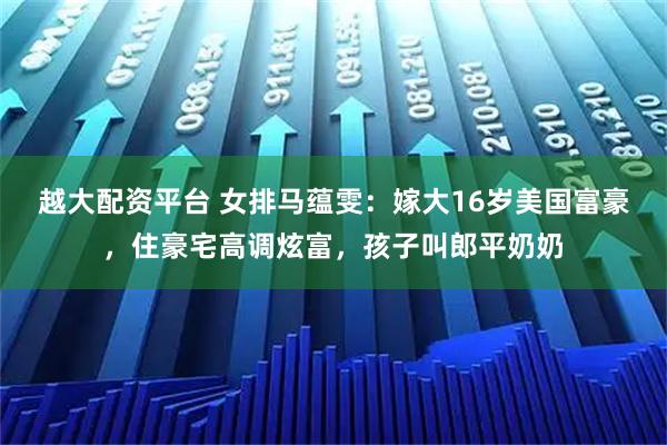 越大配资平台 女排马蕴雯：嫁大16岁美国富豪，住豪宅高调炫富，孩子叫郎平奶奶