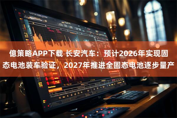 億策略APP下载 长安汽车:预计2026年实现固态电池装车验证,2027年推进全固态电池逐步量产