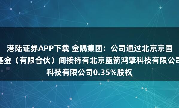港陆证券APP下载 金隅集团：公司通过北京京国管股权投资基金（有限合伙）间接持有北京蓝箭鸿擎科技有限公司0.35%股权