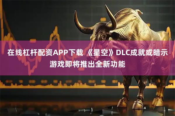 在线杠杆配资APP下载 《星空》DLC成就或暗示游戏即将推出全新功能