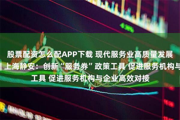 股票配资怎么配APP下载 现代服务业高质量发展典型案例连载 | 上海静安：创新“服务券”政策工具 促进服务机构与企业高效对接
