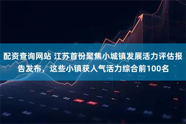 配资查询网站 江苏首份聚焦小城镇发展活力评估报告发布，这些小镇获人气活力综合前100名