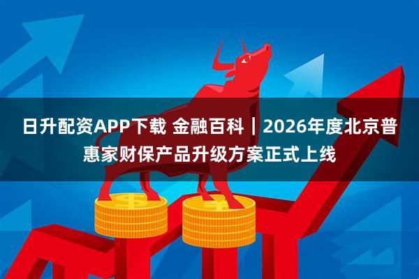 日升配资APP下载 金融百科｜2026年度北京普惠家财保产品升级方案正式上线