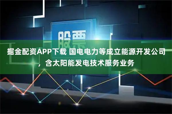 掘金配资APP下载 国电电力等成立能源开发公司，含太阳能发电技术服务业务