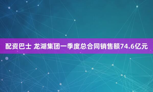 配资巴士 龙湖集团一季度总合同销售额74.6亿元