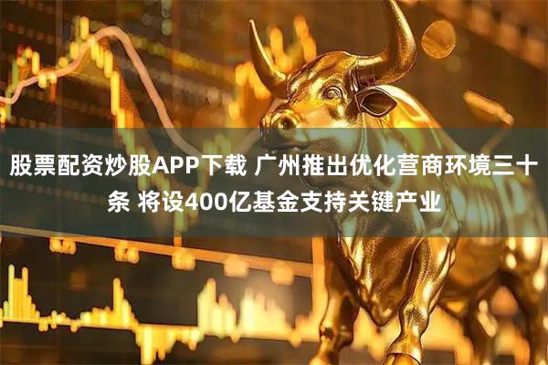 股票配资炒股APP下载 广州推出优化营商环境三十条 将设400亿基金支持关键产业