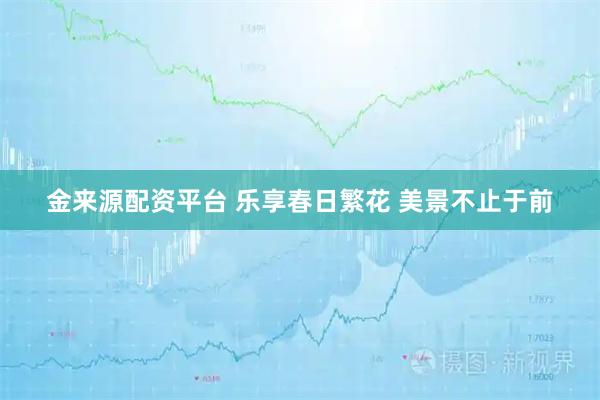 金来源配资平台 乐享春日繁花 美景不止于前