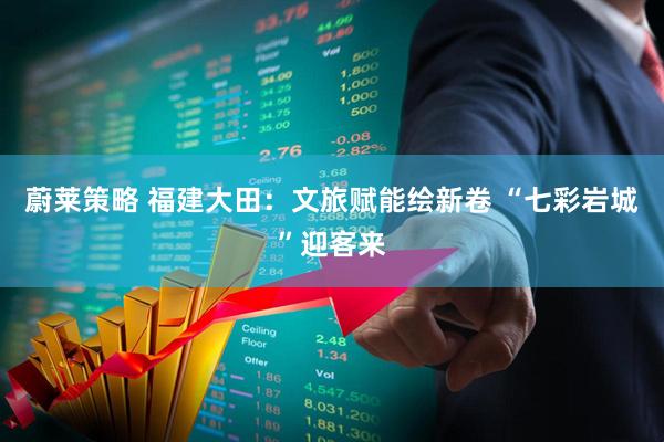 蔚莱策略 福建大田：文旅赋能绘新卷 “七彩岩城”迎客来