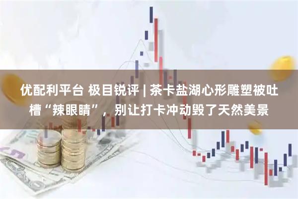 优配利平台 极目锐评 | 茶卡盐湖心形雕塑被吐槽“辣眼睛”，别让打卡冲动毁了天然美景