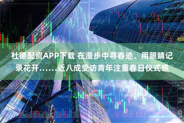 杜德配资APP下载 在漫步中寻春迹、用眼睛记录花开……近八成受访青年注重春日仪式感