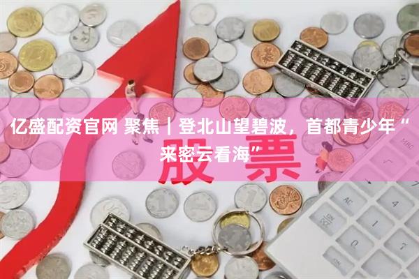 亿盛配资官网 聚焦｜登北山望碧波，首都青少年“来密云看海”