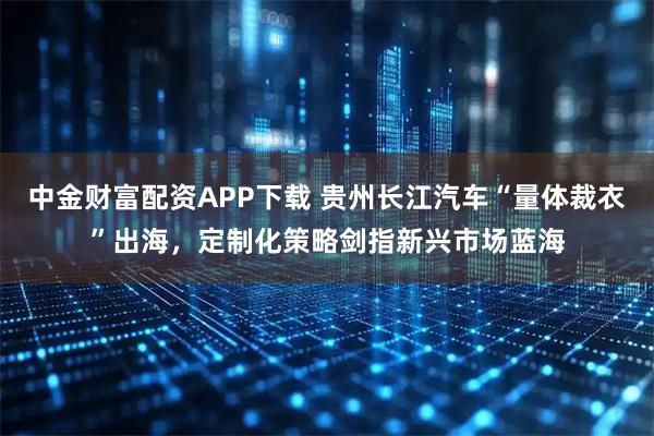 中金财富配资APP下载 贵州长江汽车“量体裁衣”出海，定制化策略剑指新兴市场蓝海