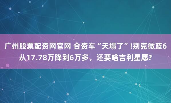 广州股票配资网官网 合资车“天塌了”!别克微蓝6从17.78万降到6万多，还要啥吉利星愿?