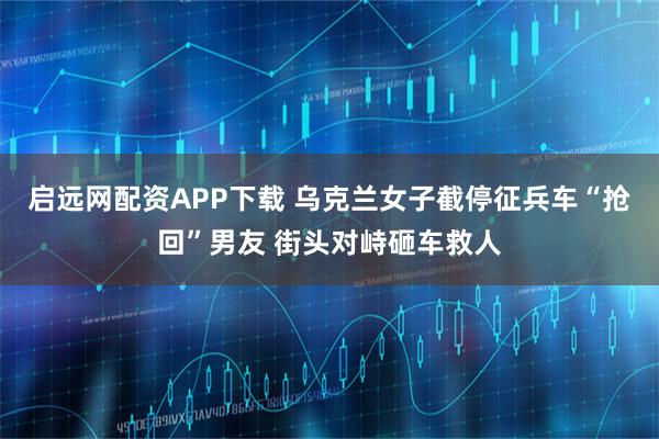 启远网配资APP下载 乌克兰女子截停征兵车“抢回”男友 街头对峙砸车救人