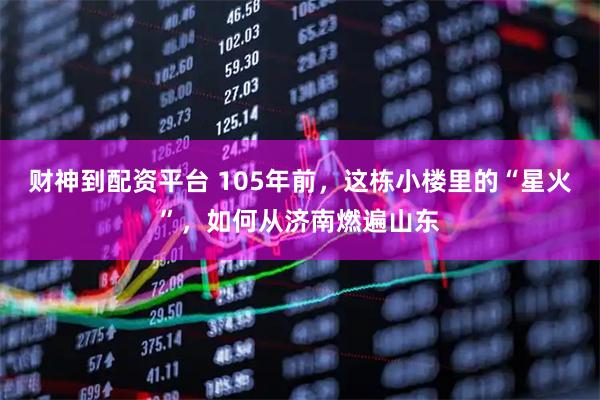 财神到配资平台 105年前,这栋小楼里的“星火”,如何从济南燃遍山东