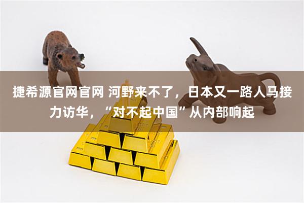 捷希源官网官网 河野来不了,日本又一路人马接力访华,“对不起中国”从内部响起