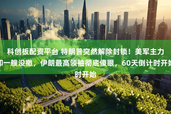 科创板配资平台 特朗普突然解除封锁！美军主力却一艘没撤，伊朗最高领袖彻底傻眼，60天倒计时开始